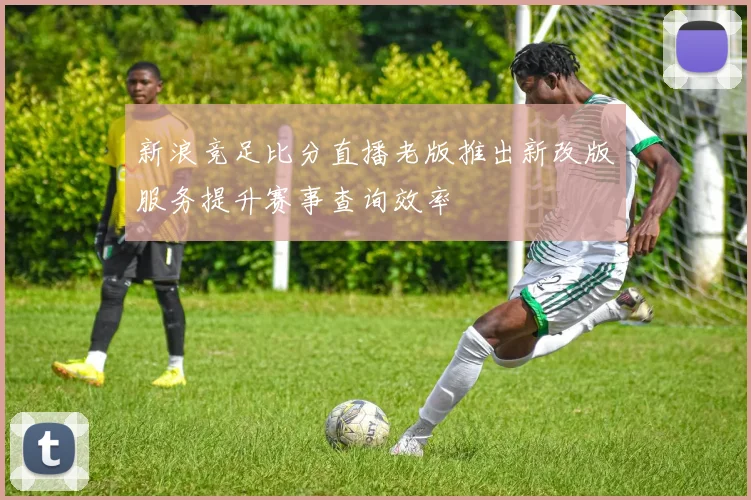 新浪竞足比分直播老版推出新改版服务提升赛事查询效率