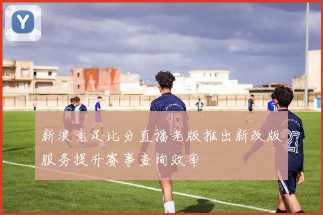 新浪竞足比分直播老版推出新改版服务提升赛事查询效率